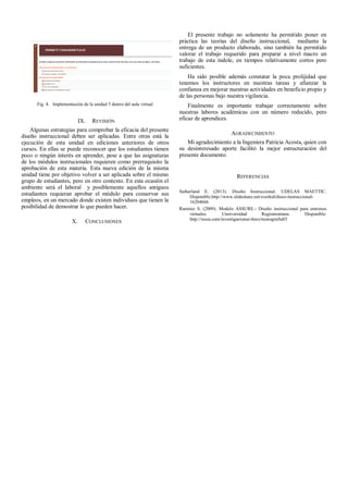 Fig. 4. Implementación de la unidad 5 dentro del aula virtual
IX. REVISIÓN
Algunas estrategias para comprobar la eficacia del presente
diseño instruccional deben ser aplicadas. Entre otras está la
ejecución de esta unidad en ediciones anteriores de otros
cursos. En ellas se puede reconocer que los estudiantes tienen
poco o ningún interés en aprender, pese a que las asignaturas
de los módulos instrucionales requieren como prerrequisito la
aprobación de esta materia. Esta nueva edición de la misma
unidad tiene por objetivo volver a ser aplicada sobre el mismo
grupo de estudiantes, pero en otro contexto. En esta ocasión el
ambiente será el laboral y posiblemente aquellos antiguos
estudiantes requieran aprobar el módulo para conservar sus
empleos, en un mercado donde existen individuos que tienen la
posibilidad de demostrar lo que pueden hacer.
X. CONCLUSIONES
El presente trabajo no solamente ha permitido poner en
práctica las teorías del diseño instruccional, mediante la
entrega de un producto elaborado, sino también ha permitido
valorar el trabajo requerido para preparar a nivel macro un
trabajo de esta índole, en tiempos relativamente cortos pero
suficientes.
Ha sido posible además constatar la poca prolijidad que
tenemos los instructores en nuestras tareas y afianzar la
confianza en mejorar nuestras actividades en beneficio propio y
de las personas bajo nuestra vigilancia.
Finalmente es importante trabajar correctamente sobre
nuestras labores académicas con un número reducido, pero
eficaz de aprendices.
AGRADECIMIENTO
Mi agradecimiento a la Ingeniera Patricia Acosta, quien con
su desinteresado aporte facilitó la mejor estructuración del
presente documento.
REFERENCIAS
Sutherland E. (2013). Diseño Instruccional. UDELAS MAETTIC.
Disponible:http://www.slideshare.net/everkid/diseo-instruccional-
16204666
Ramirez S. (2009). Modelo ASSURE.- Diseño instruccional para entronos
virtuales. Unniversidad Regiomontana. Disponible:
http://issuu.com/investigacionur/docs/monografia03
 