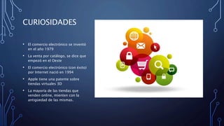 CURIOSIDADES
• El comercio electrónico se inventó
en el año 1979
• La venta por catálogo, se dice que
empezó en el Oeste
• El comercio electrónico (con éxito)
por Internet nació en 1994
• Apple tiene una patente sobre
tiendas virtuales 3D
• La mayoría de las tiendas que
venden online, mienten con la
antigüedad de las mismas.
 