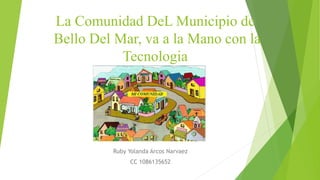 La Comunidad DeL Municipio de
Bello Del Mar, va a la Mano con la
Tecnologia
Ruby Yolanda Arcos Narvaez
CC 1086135652
 
