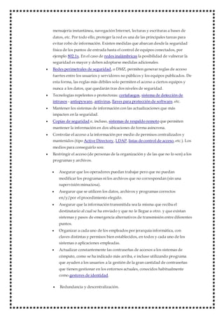mensajería instantánea, navegación Internet, lecturas y escrituras a bases de
datos, etc. Por todo ello, proteger la red es una de las principales tareas para
evitar robo de información. Existen medidas que abarcan desde la seguridad
física de los puntos de entrada hasta el control de equipos conectados, por
ejemplo 802.1x. En el caso de redes inalámbricas la posibilidad de vulnerar la
seguridad es mayor y deben adoptarse medidas adicionales.
 Redes perimetrales de seguridad, o DMZ, permiten generar reglas de acceso
fuertes entre los usuarios y servidores no públicos y los equipos publicados. De
esta forma, las reglas más débiles solo permiten el acceso a ciertos equipos y
nunca a los datos, que quedarán tras dos niveles de seguridad.
 Tecnologías repelentes o protectoras: cortafuegos, sistema de detección de
intrusos - antispyware, antivirus, llaves para protección de software, etc.
 Mantener los sistemas de información con las actualizaciones que más
impacten en la seguridad.
 Copias de seguridad e, incluso, sistemas de respaldo remoto que permiten
mantener la información en dos ubicaciones de forma asíncrona.
 Controlar el acceso a la información por medio de permisos centralizados y
mantenidos (tipo Active Directory, LDAP, listas de control de acceso, etc.). Los
medios para conseguirlo son:
 Restringir el acceso (de personas de la organización y de las que no lo son) a los
programas y archivos.
 Asegurar que los operadores puedan trabajar pero que no puedan
modificar los programas ni los archivos que no correspondan (sin una
supervisión minuciosa).
 Asegurar que se utilicen los datos, archivos y programas correctos
en/y/por el procedimiento elegido.
 Asegurar que la información transmitida sea la misma que reciba el
destinatario al cual se ha enviado y que no le llegue a otro. y que existan
sistemas y pasos de emergencia alternativos de transmisión entre diferentes
puntos.
 Organizar a cada uno de los empleados por jerarquía informática, con
claves distintas y permisos bien establecidos, en todos y cada uno de los
sistemas o aplicaciones empleadas.
 Actualizar constantemente las contraseñas de accesos a los sistemas de
cómputo, como se ha indicado más arriba, e incluso utilizando programa
que ayuden a los usuarios a la gestión de la gran cantidad de contraseñas
que tienen gestionar en los entornos actuales, conocidos habitualmente
como gestores de identidad.
 Redundancia y descentralización.
 