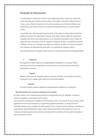 Respaldo de información
La información constituye el activo más importante de las empresas, pudiendo
verse afectada por muchos factores tales como robos, incendios, fallas de disco,
virus u otros. Desde el punto de vista de la empresa, uno de los problemas más
importantes que debe resolver es la protección permanente de su información
crítica.
La medida más eficiente para la protección de los datos es determinar una buena
política de copias de seguridad o backups. Este debe incluir copias de seguridad
completa (los datos son almacenados en su totalidad la primera vez) y copias de
seguridad incrementales (solo se copian los ficheros creados o modificados desde
el último backup). Es vital para las empresas elaborar un plan de backup en función
del volumen de información generada y la cantidad de equipos críticos.
Un buen sistema de respaldo debe contar con ciertas características indispensables:
 Continuo
El respaldo de datos debe ser completamente automático y continuo. Debe
funcionar de forma transparente, sin intervenir en las tareas que se encuentra
realizando el usuario.
Seguro
Muchos softwares de respaldo incluyen cifrado de datos, lo cual debe ser hecho
localmente en el equipo antes del envío de la información.
Remoto
Los datos deben quedar alojados en dependencias alejadas de la empresa.
Mantenimiento de versiones anteriores de los datos
Se debe contar con un sistema que permita la recuperación de, por ejemplo, versiones
diarias, semanales y mensuales de los datos.
Hoy en día los sistemas de respaldo de información online, servicio de backup remoto, están
ganando terreno en las empresas y organismos gubernamentales. La mayoría de los
sistemas modernos de respaldo de información online cuentan con las máximas medidas de
seguridad y disponibilidad de datos. Estos sistemas permiten a las empresas crecer en
volumen de información derivando la necesidad del crecimiento de la copia de respaldo a
proveedor del servicio.
 