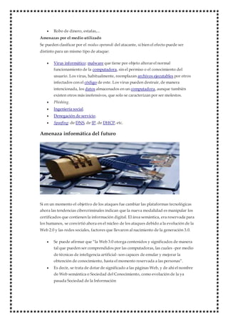  Robo de dinero, estafas,...
Amenazas por el medio utilizado
Se pueden clasificar por el modus operandi del atacante, si bien el efecto puede ser
distinto para un mismo tipo de ataque:
 Virus informático: malware que tiene por objeto alterar el normal
funcionamiento de la computadora, sin el permiso o el conocimiento del
usuario. Los virus, habitualmente, reemplazan archivos ejecutables por otros
infectados con el código de este. Los virus pueden destruir, de manera
intencionada, los datos almacenados en un computadora, aunque también
existen otros más inofensivos, que solo se caracterizan por ser molestos.
 Phishing.
 Ingeniería social.
 Denegación de servicio.
 Spoofing: de DNS, de IP, de DHCP, etc.
Amenaza informática del futuro
Si en un momento el objetivo de los ataques fue cambiar las plataformas tecnológicas
ahora las tendencias cibercriminales indican que la nueva modalidad es manipular los
certificados que contienen la información digital. El área semántica, era reservada para
los humanos, se convirtió ahora en el núcleo de los ataques debido a la evolución de la
Web 2.0 y las redes sociales, factores que llevaron al nacimiento de la generación 3.0.
 Se puede afirmar que “la Web 3.0 otorga contenidos y significados de manera
tal que pueden ser comprendidos por las computadoras, las cuales -por medio
de técnicas de inteligencia artificial- son capaces de emular y mejorar la
obtención de conocimiento, hasta el momento reservada a las personas”.
 Es decir, se trata de dotar de significado a las páginas Web, y de ahí el nombre
de Web semántica o Sociedad del Conocimiento, como evolución de la ya
pasada Sociedad de la Información
 