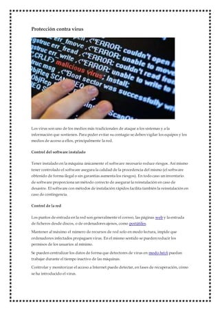 Protección contra virus
Los virus son uno de los medios más tradicionales de ataque a los sistemas y a la
información que sostienen. Para poder evitar su contagio se deben vigilar los equipos y los
medios de acceso a ellos, principalmente la red.
Control del software instalado
Tener instalado en la máquina únicamente el software necesario reduce riesgos. Así mismo
tener controlado el software asegura la calidad de la procedencia del mismo (el software
obtenido de forma ilegal o sin garantías aumenta los riesgos). En todo caso un inventario
de software proporciona un método correcto de asegurar la reinstalación en caso de
desastre. El software con métodos de instalación rápidos facilita también la reinstalación en
caso de contingencia.
Control de la red
Los puntos de entrada en la red son generalmente el correo, las páginas web y la entrada
de ficheros desde discos, o de ordenadoresajenos, como portátiles.
Mantener al máximo el número de recursos de red solo en modo lectura, impide que
ordenadores infectados propaguen virus. En el mismo sentido se pueden reducir los
permisos de los usuarios al mínimo.
Se pueden centralizar los datos de forma que detectores de virus en modo batch puedan
trabajar durante el tiempo inactivo de las máquinas.
Controlar y monitorizar el acceso a Internet puede detectar, en fases de recuperación, cómo
se ha introducido el virus.
 