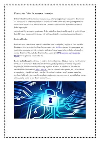 Protección física de acceso a las redes
Independientemente de las medidas que se adopten para proteger los equipos de una red
de área local y el software que reside en ellos, se deben tomar medidas que impidan que
usuarios no autorizados puedan acceder. Las medidas habituales dependen del medio
físico a proteger.
A continuación se enumeran algunos de los métodos, sin entrar al tema de la protección de
la red frente a ataques o intentos de intrusión desde redes externas, tales como Internet.
Redes cableadas
Las rosetas de conexión de los edificios deben estar protegidas y vigiladas. Una medida
básica es evitar tener puntos de red conectados a los switches. Aun así siempre puede ser
sustituido un equipo por otro no autorizado con lo que hacen falta medidas adicionales:
norma de acceso 802.1x, listas de control de acceso por MAC addresses, servidores de
DHCP por asignación reservada, etc.
Redes inalámbricasEn este caso el control físico se hace más difícil, si bien se pueden tomar
medidas de contención de la emisión electromagnética para circunscribirla a aquellos
lugares que consideremos apropiados y seguros. Además se consideran medidas de
calidad el uso del cifrado ( WPA, WPA v.2, uso de certificados digitales, etc.), contraseñas
compartidas y, también en este caso, los filtros de direcciones MAC, son varias de las
medidas habituales que cuando se aplican conjuntamente aumentan la seguridad de forma
considerable frente al uso de un único método.
 