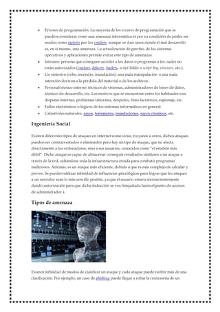  Errores de programación: La mayoría de los errores de programación que se
pueden considerar como una amenaza informática es por su condición de poder ser
usados como exploits por los crackers, aunque se dan casos donde el mal desarrollo
es, en sí mismo, una amenaza. La actualización de parches de los sistemas
operativos y aplicaciones permite evitar este tipo de amenazas.
 Intrusos: persona que consiguen acceder a los datos o programas a los cuales no
están autorizados (crackers, defacers, hackers, script kiddie o script boy, viruxers, etc.).
 Un siniestro (robo, incendio, inundación): una mala manipulación o una mala
intención derivan a la pérdida del material o de los archivos.
 Personal técnico interno: técnicos de sistemas, administradores de bases de datos,
técnicos de desarrollo, etc. Los motivos que se encuentran entre los habituales son:
disputas internas, problemas laborales, despidos, fines lucrativos, espionaje, etc.
 Fallos electrónicos o lógicos de los sistemas informáticos en general.
 Catástrofes naturales: rayos, terremotos, inundaciones, rayos cósmicos, etc.
Ingeniería Social
Existen diferentes tipos de ataques en Internet como virus, troyanos u otros, dichos ataques
pueden ser contrarrestados o eliminados pero hay un tipo de ataque, que no afecta
directamente a los ordenadores, sino a sus usuarios, conocidos como “el eslabón más
débil”. Dicho ataque es capaz de almacenar conseguir resultados similares a un ataque a
través de la red, saltándose toda la infraestructura creada para combatir programas
maliciosos. Además, es un ataque más eficiente, debido a que es más complejo de calcular y
prever. Se pueden utilizar infinidad de influencias psicológicas para lograr que los ataques
a un servidor sean lo más sencillo posible, ya que el usuario estaría inconscientemente
dando autorización para que dicha inducción se vea finiquitada hasta el punto de accesos
de administrador.1
Tipos de amenaza
Existen infinidad de modos de clasificar un ataque y cada ataque puede recibir más de una
clasificación. Por ejemplo, un caso de phishing puede llegar a robar la contraseña de un
 