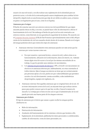 usuario de una red social y con ella realizar una suplantación de la identidad para un
posterior acoso, o el robo de la contraseña puede usarse simplemente para cambiar la foto
del perfil y dejarlo todo en una broma (sin que deje de ser delito en ambos casos, al menos
en países con legislación para el caso, como lo es España).
Amenazas por el origen
El hecho de conectar una red a un entorno externo nos da la posibilidad de que algún
atacante pueda entrar en ella,y con esto, se puede hacer robo de información o alterar el
funcionamiento de la red. Sin embargo el hecho de que la red no esté conectada a un
entorno externo, como Internet, no nos garantiza la seguridad de la misma. De acuerdo con
el Computer Security Institute (CSI) de San Francisco aproximadamente entre el 60 y 80 por
ciento de los incidentes de red son causados desde dentro de la misma. Basado en el origen
del ataque podemos decir que existen dos tipos de amenazas:
 Amenazas internas: Generalmente estas amenazas pueden ser más serias que las
externas por varias razones como son:
 Si es por usuarios o personal técnico, conocen la red y saben cómo es su
funcionamiento, ubicación de la información, datos de interés, etc. Además
tienen algún nivel de acceso a la red por las mismas necesidades de su
trabajo, lo que les permite unos mínimos de movimientos.
 Los sistemas de prevención de intrusos o IPS, y firewalls son mecanismos no
efectivos en amenazas internas por, habitualmente, no estar orientados al
tráfico interno. Que el ataque sea interno no tiene que ser exclusivamente
por personas ajenas a la red, podría ser por vulnerabilidadesque permiten
acceder a la red directamente: rosetas accesibles, redes inalámbricas
desprotegidas, equipos sin vigilancia, etc.
 Amenazas externas: Son aquellas amenazas que se originan fuera de la red. Al
no tener información certera de la red, un atacante tiene que realizar ciertos
pasos para poder conocer qué es lo que hay en ella y buscar la manera de
atacarla. La ventaja que se tiene en este caso es que el administrador de la red
puede prevenir una buena parte de los ataques externos.
Amenazas por el efecto
El tipo de amenazas por el efecto que causan a quien recibe los ataques podría
clasificarse en:
 Robo de información.
 Destrucción de información.
 Anulación del funcionamiento de los sistemas o efectos que tiendan a ello.
 Suplantación de la identidad, publicidad de datos personales o confidenciales,
cambio de información, venta de datos personales, etc.
 