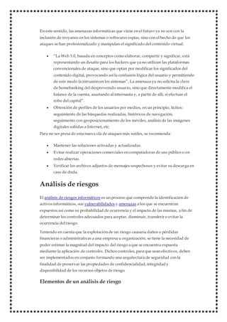 En este sentido, las amenazas informáticas que viene en el futuro ya no son con la
inclusión de troyanos en los sistemas o softwares espías, sino con el hecho de que los
ataques se han profesionalizado y manipulan el significado del contenido virtual.
 “La Web 3.0, basada en conceptos como elaborar, compartir y significar, está
representando un desafío para los hackers que ya no utilizan las plataformas
convencionales de ataque, sino que optan por modificar los significados del
contenido digital, provocando así la confusión lógica del usuario y permitiendo
de este modo la intrusión en los sistemas”, La amenaza ya no solicita la clave
de homebanking del desprevenido usuario, sino que directamente modifica el
balance de la cuenta, asustando al internauta y, a partir de allí, sí efectuar el
robo del capital”.
 Obtención de perfiles de los usuarios por medios, en un principio, lícitos:
seguimiento de las búsquedas realizadas, históricos de navegación,
seguimiento con geoposicionamiento de los móviles, análisis de las imágenes
digitales subidas a Internet, etc.
Para no ser presa de esta nueva ola de ataques más sutiles, se recomienda:
 Mantener las soluciones activadas y actualizadas.
 Evitar realizar operaciones comerciales en computadoras de uso público o en
redes abiertas.
 Verificar los archivos adjuntos de mensajes sospechosos y evitar su descarga en
caso de duda.
Análisis de riesgos
El análisis de riesgos informáticos es un proceso que comprende la identificación de
activos informáticos, sus vulnerabilidades y amenazas a los que se encuentran
expuestos así como su probabilidad de ocurrencia y el impacto de las mismas, a fin de
determinar los controles adecuados para aceptar, disminuir, transferir o evitar la
ocurrencia del riesgo.
Teniendo en cuenta que la explotación de un riesgo causaría daños o pérdidas
financieras o administrativas a una empresa u organización, se tiene la necesidad de
poder estimar la magnitud del impacto del riesgo a que se encuentra expuesta
mediante la aplicación de controles. Dichos controles, para que sean efectivos, deben
ser implementados en conjunto formando una arquitectura de seguridad con la
finalidad de preservar las propiedades de confidencialidad, integridad y
disponibilidad de los recursos objetos de riesgo.
Elementos de un análisis de riesgo
 