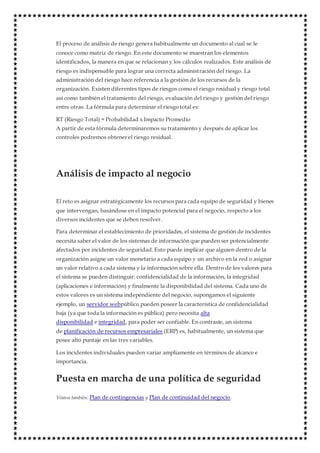 El proceso de análisis de riesgo genera habitualmente un documento al cual se le
conoce como matriz de riesgo. En este documento se muestran los elementos
identificados, la manera en que se relacionan y los cálculos realizados. Este análisis de
riesgo es indispensable para lograr una correcta administración del riesgo. La
administración del riesgo hace referencia a la gestión de los recursos de la
organización. Existen diferentes tipos de riesgos como el riesgo residual y riesgo total
así como también el tratamiento del riesgo, evaluación del riesgo y gestión del riesgo
entre otras. La fórmula para determinar el riesgo total es:
RT (Riesgo Total) = Probabilidad x Impacto Promedio
A partir de esta fórmula determinaremos su tratamiento y después de aplicar los
controles podremos obtener el riesgo residual.
Análisis de impacto al negocio
El reto es asignar estratégicamente los recursospara cada equipo de seguridad y bienes
que intervengan, basándose en el impacto potencial para el negocio, respecto a los
diversos incidentes que se deben resolver.
Para determinar el establecimiento de prioridades, el sistema de gestión de incidentes
necesita saber el valor de los sistemas de información que pueden ser potencialmente
afectados por incidentes de seguridad. Esto puede implicar que alguien dentro de la
organización asigne un valor monetario a cada equipo y un archivo en la red o asignar
un valor relativo a cada sistema y la información sobre ella. Dentro de los valores para
el sistema se pueden distinguir: confidencialidad de la información, la integridad
(aplicaciones e información) y finalmente la disponibilidad del sistema. Cada uno de
estos valores es un sistema independiente del negocio, supongamos el siguiente
ejemplo, un servidor webpúblico pueden poseer la característica de confidencialidad
baja (ya que toda la información es pública) pero necesita alta
disponibilidad e integridad, para poder ser confiable. En contraste, un sistema
de planificación de recursos empresariales (ERP) es, habitualmente, un sistema que
posee alto puntaje en las tres variables.
Los incidentes individuales pueden variar ampliamente en términos de alcance e
importancia.
Puesta en marcha de una política de seguridad
Véanse también: Plan de contingencias y Plan de continuidad del negocio.
 