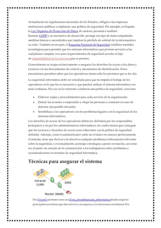 Actualmente las legislaciones nacionales de los Estados, obligan a las empresas,
instituciones públicas a implantar una política de seguridad. Por ejemplo, en España,
la Ley Orgánica de Protección de Datos de carácter personal o también
llamada LOPD y su normativa de desarrollo, protege ese tipo de datos estipulando
medidas básicas y necesidades que impidan la pérdida de calidad de la información o
su robo. También en ese país, el Esquema Nacional de Seguridad establece medidas
tecnológicas para permitir que los sistemas informáticos que prestan servicios a los
ciudadanos cumplan con unos requerimientos de seguridad acordes al tipo
de disponibilidad de los serviciosque se prestan.
Generalmente se ocupa exclusivamente a asegurar los derechos de acceso a los datos y
recursos con las herramientas de control y mecanismos de identificación. Estos
mecanismos permiten saber que los operadores tienen sólo los permisos que se les dio.
La seguridad informática debe ser estudiada para que no impida el trabajo de los
operadores en lo que les es necesario y que puedan utilizar el sistema informático con
toda confianza. Por eso en lo referente a elaborar una política de seguridad, conviene:
 Elaborar reglas y procedimientos para cada servicio de la organización.
 Definir las acciones a emprender y elegir las personas a contactar en caso de
detectar una posible intrusión
 Sensibilizar a los operadores con los problemas ligados con la seguridad de los
sistemas informáticos.
Los derechos de acceso de los operadores deben ser definidos por los responsables
jerárquicos y no por los administradores informáticos, los cuales tienen que conseguir
que los recursos y derechos de acceso sean coherentes con la política de seguridad
definida. Además, como el administrador suele ser el único en conocer perfectamente
el sistema, tiene que derivar a la directiva cualquier problema e información relevante
sobre la seguridad, y eventualmente aconsejar estrategias a poner en marcha, así como
ser el punto de entrada de la comunicación a los trabajadores sobre problemas y
recomendaciones en término de seguridad informática.
Técnicas para asegurar el sistema
Dos firewalls permiten crearunaZona_desmilitarizada_(informática)dondealojarlos
principalesservidores quedan servicioa la empresa yla relacionan con Internet.Por
 