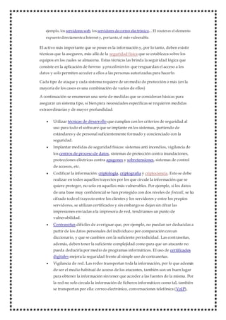 ejemplo, los servidores web, los servidores decorreo electrónico,...El routeres el elemento
expuestodirectamentea Internety, portanto, el más vulnerable.
El activo más importante que se posee es la información y, por lo tanto, deben existir
técnicas que la aseguren, más allá de la seguridad física que se establezca sobre los
equipos en los cuales se almacena. Estas técnicas las brinda la seguridad lógica que
consiste en la aplicación de barreras y procedimientos que resguardan el acceso a los
datos y solo permiten acceder a ellos a las personas autorizadas para hacerlo.
Cada tipo de ataque y cada sistema requiere de un medio de protección o más (en la
mayoría de los casos es una combinación de varios de ellos)
A continuación se enumeran una serie de medidas que se consideran básicas para
asegurar un sistema tipo, si bien para necesidades específicas se requieren medidas
extraordinarias y de mayor profundidad:
 Utilizar técnicas de desarrollo que cumplan con los criterios de seguridad al
uso para todo el software que se implante en los sistemas, partiendo de
estándares y de personal suficientemente formado y concienciado con la
seguridad.
 Implantar medidas de seguridad físicas: sistemas anti incendios, vigilancia de
los centros de proceso de datos, sistemas de protección contra inundaciones,
protecciones eléctricas contra apagones y sobretensiones, sistemas de control
de accesos, etc.
 Codificar la información: criptología, criptografía y criptociencia. Esto se debe
realizar en todos aquellos trayectos por los que circule la información que se
quiere proteger, no solo en aquellos más vulnerables. Por ejemplo, si los datos
de una base muy confidencial se han protegido con dos niveles de firewall, se ha
cifrado todo el trayecto entre los clientes y los servidores y entre los propios
servidores, se utilizan certificados y sin embargo se dejan sin cifrar las
impresiones enviadas a la impresora de red, tendríamos un punto de
vulnerabilidad.
 Contraseñas difíciles de averiguar que, por ejemplo, no puedan ser deducidas a
partir de los datos personales del individuo o por comparación con un
diccionario, y que se cambien con la suficiente periodicidad. Las contraseñas,
además, deben tener la suficiente complejidad como para que un atacante no
pueda deducirla por medio de programas informáticos. El uso de certificados
digitales mejora la seguridad frente al simple uso de contraseñas.
 Vigilancia de red. Las redes transportan toda la información, por lo que además
de ser el medio habitual de acceso de los atacantes, también son un buen lugar
para obtener la información sin tener que acceder a las fuentes de la misma. Por
la red no solo circula la información de ficheros informáticos como tal, también
se transportan por ella: correo electrónico, conversaciones telefónica (VoIP),
 