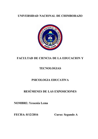 UNIVERSIDAD NACIONAL DE CHIMBORAZO
FACULTAD DE CIENCIA DE LA EDUCACION Y
TECNOLOGIAS
PSICOLOGIA EDUCATIVA
RESÚMENES DE LAS EXPOSICIONES
NOMBRE: Yessenia Lema
FECHA: 8/12/2016 Curso: Segundo A
 