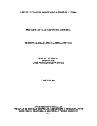 PROYECTO PRAE DEL MUNICIPIO DE ALPUJARRA – TOLIMA
MODULO ELECTIVA II: EDUCACION AMBIENTAL
DOCENTE: GLORIA CLEMENCIA AMAYA CASTAÑO.
TRABAJO INDIVIDUAL
INTEGRANTE:
JOSE ARMANDO HUEPA BRIÑEZ
COHORTE XVI.
UNIVERSIDAD DE MANIZALES
FACULTAD DE CIENCIAS CONTABLES, ECONOMICAS Y ADMINISTRATIVAS
MAESTRIA EN DESARROLLO SOSTENIBLE Y MEDIO AMBIENTE
2017
 