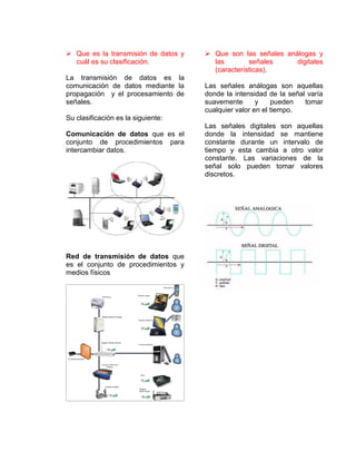  Que es la transmisión de datos y
cuál es su clasificación.
La transmisión de datos es la
comunicación de datos mediante la
propagación y el procesamiento de
señales.
Su clasificación es la siguiente:
Comunicación de datos que es el
conjunto de procedimientos para
intercambiar datos.
Red de transmisión de datos que
es el conjunto de procedimientos y
medios físicos
 Que son las señales análogas y
las señales digitales
(características).
Las señales análogas son aquellas
donde la intensidad de la señal varía
suavemente y pueden tomar
cualquier valor en el tiempo.
Las señales digitales son aquellas
donde la intensidad se mantiene
constante durante un intervalo de
tiempo y esta cambia a otro valor
constante. Las variaciones de la
señal solo pueden tomar valores
discretos.
 