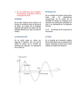  En una señal que es la amplitud,
la frecuencia, el periodo, la fase y
la longitud de onda.
Amplitud:
Es el valor máximo de la señal en el
tiempo, la amplitud indica la altura de
la señal. La unidad de la amplitud
depende del tiempo de señal. En las
señales eléctricas su valor se mide en
Voltios.
La Frecuencia (f):
Es la razón dada en ciclos por
segundo o Hertzios _Hz a la que la
señal se repite, es el número de
periodos por segundo, se representa
con la letra (f).
El Periodo (T):
Es la cantidad de tiempo transcurrido
entre dos (2) repeticiones
consecutivas de la señal. Es la
cantidad de tiempo en segundo que
necesita una señal para completar un
ciclo y se representa por la siguiente
fórmula:
T=1/f El periodo es la inversa de la
frecuencia.
La Fase:
Es la medida de la posición relativa
de la señal dentro de un periodo de la
misma, describe la forma de la onda
relativa al instante de tiempo 0.
 