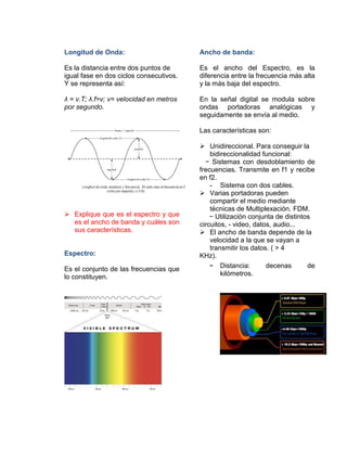 Longitud de Onda:
Es la distancia entre dos puntos de
igual fase en dos ciclos consecutivos.
Y se representa así:
λ = v.T; λ.f=v; v= velocidad en metros
por segundo.
 Explique que es el espectro y que
es el ancho de banda y cuáles son
sus características.
Espectro:
Es el conjunto de las frecuencias que
lo constituyen.
Ancho de banda:
Es el ancho del Espectro, es la
diferencia entre la frecuencia más alta
y la más baja del espectro.
En la señal digital se modula sobre
ondas portadoras analógicas y
seguidamente se envía al medio.
Las características son:
 Unidireccional. Para conseguir la
bidireccionalidad funcional:
− Sistemas con desdoblamiento de
frecuencias. Transmite en f1 y recibe
en f2.
- Sistema con dos cables.
 Varias portadoras pueden
compartir el medio mediante
técnicas de Multiplexación. FDM.
− Utilización conjunta de distintos
circuitos, - video, datos, audio...
 El ancho de banda depende de la
velocidad a la que se vayan a
transmitir los datos. ( > 4
KHz).
- Distancia: decenas de
kilómetros.
 