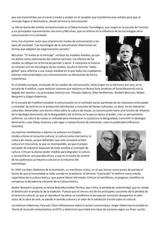 Hovland Y Merton crean la teoría de la persuasión, y parten de que la audiencia no es una masa uniforme, sino
individuos receptores, y que informar no es lo mismo que persuadir, y de que para persuadir se necesitan dos
individuos y la colaboración del persuadido.
Merton analiza casos reales de propaganda como el Maratón Radiofónico de Mrs Smith, que intentaba de
persuadir a la población para comprar bonos de guerra. Los oyentes no eran obligados a escuchar, sino que lo
hacían por propia iniciativa. Y descubrió que las personas que compraban los bonos era porque tenían familiares
en el frente, eran los más predispuestos, y tenía una gran fuerza persuasiva ya que
utilizaba ejemplos para ello.
Hovland establecio unos factores de persuasión, como son: la credibilidad del
comunicador disminuye con el tiempo (sleeper effect), el grado en que un
comunicador se percibe como experto (expertness), el grado de confianza en la
intención del comunicador (trustworthiness), el receptor no debe considerar la
comunicación como intencionada, y la tendencia a no exponerse a comunicaciones de
fuentes hacia las que tiene una actitud negativa.
En los años 70 aparece la corriente uses and gratifications research, que cambia la
pregunta inicial de “¿Qué hacen los medios en la audiencia?” por: “¿Qué hacen las
audiencias con los medios?”, y se descubre que los medios sí ejercen influencias sutiles y a largo plazo. Pero ahora
la audiencia es activa, capaz de tomar decisiones y elige el uso que da al mensaje. Y cambian sus objetivos, ya que
ahora buscan explicar cómo usa la audiencia los medios para satisfacer sus necesidades (entretenimiento,
información, integración / identidad…), entender las motivaciones para el comportamiento mediático e identificar
las funciones que surgen a partir de las necesidades, motivaciones y expectativas que se desean obtener.
También en los 70 se formula la teoría de Agenda-setting, por McCombs y Shaw. Se hizo un estudio sobre las
elecciones presidenciales de 1968, realizado en Chapell Hill, y se detmostró en esta teoría que los medios tienen
una gran influencia al determinar qué temas tienen interés informativo y qué relevancia se les da.
“La prensa puede no tener éxito la mayor parte de las veces en decir a la gente qué pensar, pero tiene un éxito
sorprendente a la hora de decirle a sus lectores sobre qué pensar.”- Cohen, 1963
“La agenda-setting es una "alianza tácita que existe entre el gobierno de un país (generalmente Occidental y
sobre todo Estados Unidos) y los medios de comunicación para comunicar a los espectadores, oyentes o lectores
de un determinado medio sólo lo que interesa, y ocultar al máximo lo que puede resultar peligroso o perjudicial
para la estabilidad que ellos creen la correcta para su país".”- Chomsky, Los Guardianes de la Libertad, 1993
La teoría del Gatekeeper, concepto desarrollado por Kurt Lewin en 1947 en
el ámbito de las dinámicas, consiste en un filtro, que se encarga de
seleccionar de la realidad, la principal fuente de noticias, donde los sucesos
están desordenados y dispersos, para convertir esos sucesos en noticias y
darles un orden y más o menos tiempo según la importancia que le den, y
después se exponen a la audiencia que desconoce este filtro seleccionador.
El gatekeeper en los medios incluye todas las formas del control de la
información.
La teoría matemática de la información fue formulada por Shannon y
Weaver a finales de los años 40. Parten de las leyes matemáticas que rigen
la transmisión y el procesamiento de la información. Se ocupa de la
capacidad de los sistemas de comunicación para transmitir y procesar la información. La cantidad de información
que contiene un mensaje es un valor matemático definido y medible.
Esta teoría crea un modelo de comunicación lineal y de una sola dirección. La comunicación comienza en la
fuente, que elabora un mensaje para ser transmitido, llega al transmisor, que convierte el mensaje en señales,
 