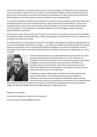 instrumental, destinada a la solución de tareas técnicas, acción estratégica, a la influencia sobre las decisiones y
acción comunicativa a saber común que no implica un pensamiento homogéneo. Antonio Pascualini determina
que la acción comunicativa es una interacción biunívoca y relacionada con el saber; mientras que Antonio Paoli
determina que la acción comunicativa consiste en el respeto mutuo y que aporta valor.
La Teoría de los Estudios Culturales (Cultural Studies), es una teoría crítica que aborda los diferentes ámbitos de la
sociedad de la época. Toma como concepto de cultura, lugar central de esta corriente teórica, la cultura en la
sociedad de masas, cultura como comunicación y cultura entendida en su sentido más amplio, diferenciando
entre “alta cultura” y “cultura popular”. Sus padres fundadores son: Richard Hoggart, Edward Thompson,
Raymond Williams y Stuart Hall.
Esta teoría dio un giro radical, ya que situó “lo banal” en el centro de una teoría de la comunicación y dio cabida a
lo que hasta entonces se había despreciado, como la cultura popular, el entretenimiento y el ocio. Defienden una
concepción anti elitista de la cultura.
El contexto histórico en el que apareció la teoría es en la Inglaterra de postguerra, periodo de endeudamiento, en
el que se racionalizaban los alimentos, la energía, …, y se impusieron medidas de un gobierno laborista con fuerte
oposición conservadora, como la nacionalización del Banco de Inglaterra, de servicios, transportes e industria
metalúrgica. Pero la Teoría crítica de los Culturales Studies contribuyó a la formación en Inglaterrade una “nueva
izquierda”.
El teórico Stuart Hall propuso un modelo alternativo de comunicación en su obra
Encoding and decoding in the televisión discourse, en 1973. Hall posee una
concepción anti-elitista de la cultura, contra la crítica de los grupos conservadores
de Inglaterra a las nuevas formas de cultura, para los que solo existía una
verdadera cultura, la cultura de élite o alta cultura. Hall asume como real la
diferencia de calidad entre el arte elevado y el arte popular, pero para él es una
cuestión que tiene que ver con la satisfacción.
El modelo que propone Hall consiste en: Producción-Circulación-Distribución-
Consumo-Reproducción. En este observa que los signos son estables y
polisémicos, que el discurso de los medios es interpretado según el contexto
socio-económico y cultural, las experiencias y conocimientos, que la decodificación
del mensaje es la tarea de la audiencia, que realiza una recodificación apropiación del mensaje, utilizando el
código más adecuado (código dominante, código negociado o código oposicional)
Alejandro Cruz González.
Comunicación Audiovisual. Teorías de la comunicación.
Correo electrónico: alexjerry96@hotmail.com
 