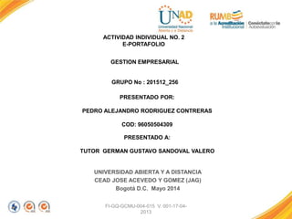 FI-GQ-GCMU-004-015 V. 001-17-04-
2013
ACTIVIDAD INDIVIDUAL NO. 2
E-PORTAFOLIO
UNIVERSIDAD ABIERTA Y A DISTANCIA
CEAD JOSE ACEVEDO Y GOMEZ (JAG)
Bogotá D.C. Mayo 2014
GESTION EMPRESARIAL
GRUPO No : 201512_256
PRESENTADO POR:
PEDRO ALEJANDRO RODRIGUEZ CONTRERAS
COD: 96050504309
PRESENTADO A:
TUTOR GERMAN GUSTAVO SANDOVAL VALERO
 
