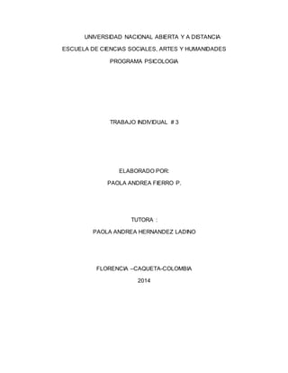 UNIVERSIDAD NACIONAL ABIERTA Y A DISTANCIA 
ESCUELA DE CIENCIAS SOCIALES, ARTES Y HUMANIDADES 
PROGRAMA PSICOLOGIA 
TRABAJO INDIVIDUAL # 3 
ELABORADO POR: 
PAOLA ANDREA FIERRO P. 
TUTORA : 
PAOLA ANDREA HERNANDEZ LADINO 
FLORENCIA –CAQUETA-COLOMBIA 
2014 
 