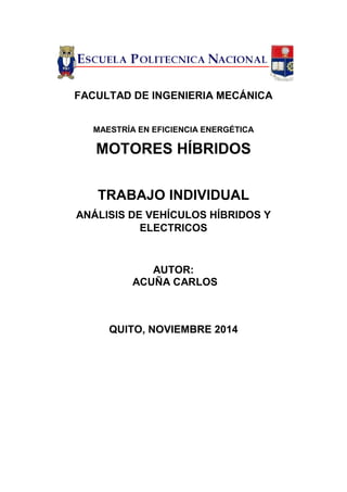 FACULTAD DE INGENIERIA MECÁNICA 
MAESTRÍA EN EFICIENCIA ENERGÉTICA 
MOTORES HÍBRIDOS 
TRABAJO INDIVIDUAL 
ANÁLISIS DE VEHÍCULOS HÍBRIDOS Y ELECTRICOS 
AUTOR: 
ACUÑA CARLOS 
QUITO, NOVIEMBRE 2014  