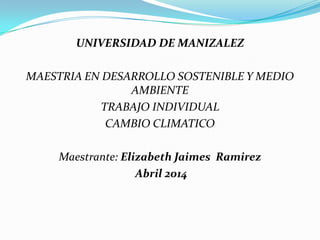 UNIVERSIDAD DE MANIZALEZ
MAESTRIA EN DESARROLLO SOSTENIBLE Y MEDIO
AMBIENTE
TRABAJO INDIVIDUAL
CAMBIO CLIMATICO
Maestrante: Elizabeth Jaimes Ramirez
Abril 2014
 
