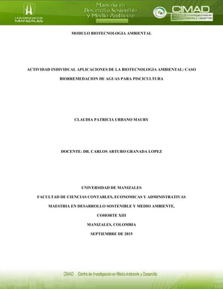 MODULO BIOTECNOLOGIA AMBIENTAL
ACTIVIDAD INDIVIDUAL APLICACIONES DE LA BIOTECNOLOGIA AMBIENTAL: CASO
BIORREMEDACION DE AGUAS PARA PISCICULTURA
CLAUDIA PATRICIA URBANO MAURY
DOCENTE: DR. CARLOS ARTURO GRANADA LOPEZ
UNIVERSIDAD DE MANIZALES
FACULTAD DE CIENCIAS CONTABLES, ECONOMICAS Y ADMINISTRATIVAS
MAESTRIA EN DESARROLLO SOSTENIBLE Y MEDIO AMBIENTE,
COHORTE XIII
MANIZALES, COLOMBIA
SEPTIEMBRE DE 2015
 