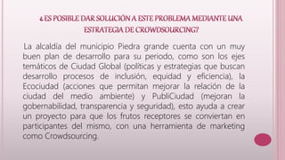La alcaldía del municipio Piedra grande cuenta con un muy 
buen plan de desarrollo para su periodo, como son los ejes 
temáticos de Ciudad Global (políticas y estrategias que buscan 
desarrollo procesos de inclusión, equidad y eficiencia), la 
Ecociudad (acciones que permitan mejorar la relación de la 
ciudad del medio ambiente) y PubliCiudad (mejoran la 
gobernabilidad, transparencia y seguridad), esto ayuda a crear 
un proyecto para que los frutos receptores se conviertan en 
participantes del mismo, con una herramienta de marketing 
como Crowdsourcing. 
 