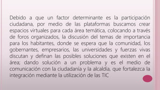 Debido a que un factor determinante es la participación 
ciudadana, por medio de las plataformas buscamos crear 
espacios virtuales para cada área temática, colocando a través 
de foros organizados, la discusión del temas de importancia 
para los habitantes, donde se espera que la comunidad, los 
gobernantes, empresarios, las universidades y fuerzas vivas 
discutan y definan las posibles soluciones que existen en el 
área; dando solución a un problema y es el medio de 
comunicación con la ciudadanía y la alcaldía, que fortalezca la 
integración mediante la utilización de las TIC 
 