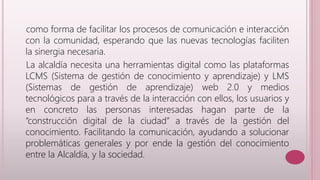 como forma de facilitar los procesos de comunicación e interacción 
con la comunidad, esperando que las nuevas tecnologías faciliten 
la sinergia necesaria. 
La alcaldía necesita una herramientas digital como las plataformas 
LCMS (Sistema de gestión de conocimiento y aprendizaje) y LMS 
(Sistemas de gestión de aprendizaje) web 2.0 y medios 
tecnológicos para a través de la interacción con ellos, los usuarios y 
en concreto las personas interesadas hagan parte de la 
“construcción digital de la ciudad” a través de la gestión del 
conocimiento. Facilitando la comunicación, ayudando a solucionar 
problemáticas generales y por ende la gestión del conocimiento 
entre la Alcaldía, y la sociedad. 
 