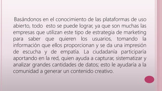 Basándonos en el conocimiento de las plataformas de uso 
abierto, todo esto se puede lograr, ya que son muchas las 
empresas que utilizan este tipo de estrategia de marketing 
para saber que quieren los usuarios, tomando la 
información que ellos proporcionan y se da una impresión 
de escucha y de empatía. La ciudadanía participaría 
aportando en la red, quien ayuda a capturar, sistematizar y 
analizar grandes cantidades de datos; esto le ayudaría a la 
comunidad a generar un contenido creativo. 
 