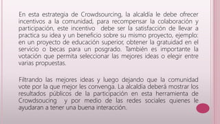 En esta estrategia de Crowdsourcing, la alcaldía le debe ofrecer 
incentivos a la comunidad, para recompensar la colaboración y 
participación, este incentivo debe ser la satisfacción de llevar a 
practica su idea y un beneficio sobre su mismo proyecto, ejemplo: 
en un proyecto de educación superior, obtener la gratuidad en el 
servicio o becas para un posgrado. También es importante la 
votación que permita seleccionar las mejores ideas o elegir entre 
varias propuestas. 
Filtrando las mejores ideas y luego dejando que la comunidad 
vote por la que mejor les convenga. La alcaldía deberá mostrar los 
resultados públicos de la participación en esta herramienta de 
Crowdsoucing y por medio de las redes sociales quienes le 
ayudaran a tener una buena interacción. 
 