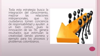 Toda esta estrategia busca la 
integración del conocimiento, 
mejorar las relaciones 
interpersonales, que los 
ciudadanos tomen conciencia 
de responsabilidad y ayuden a 
un bien común, pues la 
innovación de las TIC genera 
resultados que estimulan la 
creatividad siendo pionera y 
ejemplo para los procesos y 
problemas colombianos. 
 