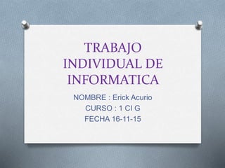 TRABAJO
INDIVIDUAL DE
INFORMATICA
NOMBRE : Erick Acurio
CURSO : 1 CI G
FECHA 16-11-15
 