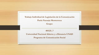Trabajo Individual de Legislación de la Comunicación
Paola Naranjo Monterroza
Grupo:
401125_7
Universidad Nacional Abierta y a Distancia UNAD
Programa de Comunicación Social
 