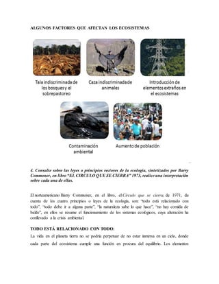 ALGUNOS FACTORES QUE AFECTAN LOS ECOSISTEMAS
4. Consulte sobre las leyes o principios rectores de la ecología, sintetizados por Barry
Commoner, en libro “EL CIRCULO QUE SE CIERRA” 1973, realice una interpretación
sobre cada una de ellas.
El norteamericano Barry Commoner, en el libro, el Círculo que se cierra, de 1971, da
cuenta de los cuatro principios o leyes de la ecología, son: “todo está relacionado con
todo”, “todo debe ir a alguna parte”, “la naturaleza sabe lo que hace”, “no hay comida de
balde”, en ellos se resume el funcionamiento de los sistemas ecológicos, cuya alteración ha
conllevado a la crisis ambiental.
TODO ESTÁ RELACIONADO CON TODO:
La vida en el planeta tierra no se podría perpetuar de no estar inmersa en un ciclo, donde
cada parte del ecosistema cumple una función en procura del equilibrio. Los elementos
 