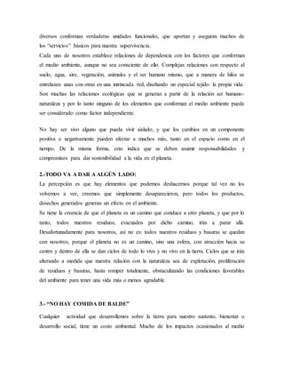 diversos conforman verdaderas unidades funcionales, que aportan y aseguran muchos de
los “servicios” básicos para nuestra supervivencia.
Cada uno de nosotros establece relaciones de dependencia con los factores que conforman
el medio ambiente, aunque no sea consciente de ello. Complejas relaciones con respecto al
suelo, agua, aire, vegetación, animales y el ser humano mismo, que a manera de hilos se
entrelazan unas con otras en una intrincada red, diseñando un especial tejido: la propia vida.
Son muchas las relaciones ecológicas que se generan a partir de la relación ser humano-
naturaleza y por lo tanto ninguno de los elementos que conforman el medio ambiente puede
ser considerado como factor independiente.
No hay ser vivo alguno que pueda vivir aislado, y que los cambios en un componente
positiva o negativamente pueden afectar a muchos más, tanto en el espacio como en el
tiempo. De la misma forma, esto indica que se deben asumir responsabilidades y
compromisos para dar sostenibilidad a la vida en el planeta.
2.-TODO VA A DAR A ALGÚN LADO:
La percepción es que hay elementos que podemos deshacernos porque tal vez no los
volvemos a ver, creemos que simplemente desaparecieron, pero todos los productos,
desechos generados generan un efecto en el ambiente.
Se tiene la creencia de que el planeta es un camino que conduce a otro planeta, y que por lo
tanto, todos nuestros residuos, evacuados por dicho camino, irán a parar allá.
Desafortunadamente para nosotros, así no es: todos nuestros residuos y basuras se quedan
con nosotros, porque el planeta no es un camino, sino una esfera, con atracción hacia su
centro y dentro de ella se dan ciclos de todo lo vivo y no vivo en la tierra. Ciclos que se irán
alterando a medida que nuestra relación con la naturaleza sea de explotación, proliferación
de residuos y basuras, hasta romper totalmente, obstaculizando las condiciones favorables
del ambiente para tener una vida más o menos agradable.
3.- “NO HAY COMIDA DE BALDE”
Cualquier actividad que desarrollemos sobre la tierra para nuestro sustento, bienestar o
desarrollo social, tiene un costo ambiental. Mucho de los impactos ocasionados al medio
 