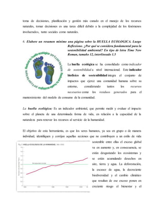 toma de decisiones, planificación y gestión más cunado en el manejo de los recursos
naturales, tomar decisiones es una tarea difícil debido a la complejidad de los fenómenos
involucrados, tanto sociales como naturales.
6. Elabore un resumen mínimo una página sobre la HUELLA ECOLOGICA. Luego
Reflexione. ¿Por qué se considera fundamental para la
sostenibilidad ambiental? En tipo de letra Time New
Roman, tamaño 12, interlíneado 1.5
La huella ecológica se ha consolidado como indicador
de sostenibilidad a nivel internacional. Este indicador
biofísico de sostenibilidad integra el conjunto de
impactos que ejerce una comunidad humana sobre su
entorno, considerando tantos los recursos
necesarios como los residuos generados para el
mantenimiento del modelo de consumo de la comunidad.
La huella ecológica: Es un indicador ambiental, que permite medir y evaluar el impacto
sobre el planeta de una determinada forma de vida, en relación a la capacidad de la
naturaleza para renovar los recursos al servicio de la humanidad.
El objetivo de esta herramienta, es que los seres humanos, ya sea en grupo o de manera
individual, identifiquen y corrijan aquellas acciones que no contribuyen a un estilo de vida
sostenible entre ellas el exceso global
va en aumento y, en consecuencia, se
están desgastando los ecosistemas y
se están acumulando desechos en
aire, tierra y agua. La deforestación,
la escasez de agua, la decreciente
biodiversidad y el cambio climático
que resultan de ese exceso ponen en
creciente riesgo el bienestar y el
 