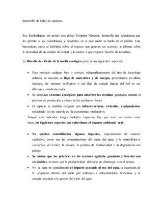 desarrollo de todas las naciones.
Soy Ecolombiano, en asocio con global Footprint Network, desarrolló una calculadora que
les permite a los colombianos y residentes en el país medir su huella en el planeta. Esta
herramienta alerta al individuo sobre el impacto que generan sus acciones, le informa sobre
la necesidad de un cambio de actitud y lo motiva a que empiece hacerlo de inmediato.
La filosofía de cálculo de la huella ecológica parte de los siguientes aspectos:
 Para producir cualquier bien o servicio, independientemente del tipo de tecnología
utilizada, se necesita un flujo de materiales y de energía, provenientes, en última
instancia, de sistemas ecológicos o del flujo de energía directa del Sol en sus
diferentes manifestaciones.
 Se necesitan sistemas ecológicos para absorber los residuos generados durante el
proceso de producción y el uso de los productos finales.
 El espacio es también ocupado con infraestructuras, viviendas, equipamientos
reduciendo así las superficies de ecosistemas productivos.
Aunque este indicador integra múltiples impactos, hay que tener en cuenta entre
otros, los siguientes aspectos que subestiman el impacto ambiental real:
 No quedan contabilizados algunos impactos, especialmente de carácter
cualitativo, como son las contaminaciones del suelo, del agua, y la atmosférica (a
excepción del CO2), la erosión, la pérdida de biodiversidad o la degradación del
paisaje.
 Se asume que las prácticas en los sectores agrícola, ganadero y forestal son
sostenibles, es decir, que la productividad del suelo no disminuye con el tiempo.
 No se tiene en consideración el impacto asociado al uso del agua, a excepción de
la ocupación directa del suelo por embalses e infraestructuras hidráulicas y la
energía asociada a la gestión del ciclo del agua.
 