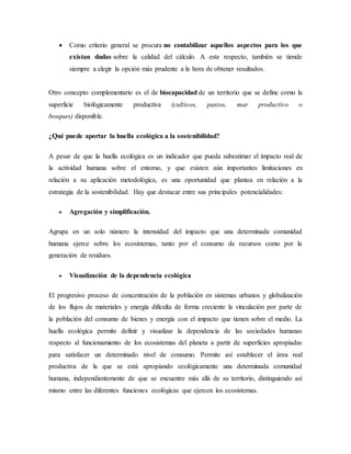  Como criterio general se procura no contabilizar aquellos aspectos para los que
existan dudas sobre la calidad del cálculo. A este respecto, también se tiende
siempre a elegir la opción más prudente a la hora de obtener resultados.
Otro concepto complementario es el de biocapacidad de un territorio que se define como la
superficie biológicamente productiva (cultivos, pastos, mar productivo o
bosques) disponible.
¿Qué puede aportar la huella ecológica a la sostenibilidad?
A pesar de que la huella ecológica es un indicador que pueda subestimar el impacto real de
la actividad humana sobre el entorno, y que existen aún importantes limitaciones en
relación a su aplicación metodológica, es una oportunidad que plantea en relación a la
estrategia de la sostenibilidad. Hay que destacar entre sus principales potencialidades:
 Agregación y simplificación.
Agrupa en un solo número la intensidad del impacto que una determinada comunidad
humana ejerce sobre los ecosistemas, tanto por el consumo de recursos como por la
generación de residuos.
 Visualización de la dependencia ecológica
El progresivo proceso de concentración de la población en sistemas urbanos y globalización
de los flujos de materiales y energía dificulta de forma creciente la vinculación por parte de
la población del consumo de bienes y energía con el impacto que tienen sobre el medio. La
huella ecológica permite definir y visualizar la dependencia de las sociedades humanas
respecto al funcionamiento de los ecosistemas del planeta a partir de superficies apropiadas
para satisfacer un determinado nivel de consumo. Permite así establecer el área real
productiva de la que se está apropiando ecológicamente una determinada comunidad
humana, independientemente de que se encuentre más allá de su territorio, distinguiendo así
mismo entre las diferentes funciones ecológicas que ejercen los ecosistemas.
 