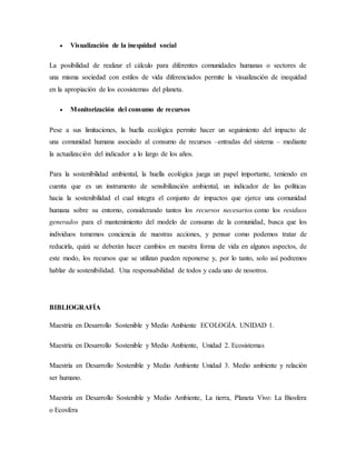  Visualización de la inequidad social
La posibilidad de realizar el cálculo para diferentes comunidades humanas o sectores de
una misma sociedad con estilos de vida diferenciados permite la visualización de inequidad
en la apropiación de los ecosistemas del planeta.
 Monitorización del consumo de recursos
Pese a sus limitaciones, la huella ecológica permite hacer un seguimiento del impacto de
una comunidad humana asociado al consumo de recursos –entradas del sistema – mediante
la actualización del indicador a lo largo de los años.
Para la sostenibilidad ambiental, la huella ecológica juega un papel importante, teniendo en
cuenta que es un instrumento de sensibilización ambiental, un indicador de las políticas
hacia la sostenibilidad el cual integra el conjunto de impactos que ejerce una comunidad
humana sobre su entorno, considerando tantos los recursos necesarios como los residuos
generados para el mantenimiento del modelo de consumo de la comunidad, busca que los
individuos tomemos conciencia de nuestras acciones, y pensar como podemos tratar de
reducirla, quizá se deberán hacer cambios en nuestra forma de vida en algunos aspectos, de
este modo, los recursos que se utilizan pueden reponerse y, por lo tanto, solo así podremos
hablar de sostenibilidad. Una responsabilidad de todos y cada uno de nosotros.
BIBLIOGRAFÍA
Maestría en Desarrollo Sostenible y Medio Ambiente ECOLOGÍA. UNIDAD 1.
Maestría en Desarrollo Sostenible y Medio Ambiente, Unidad 2. Ecosistemas
Maestría en Desarrollo Sostenible y Medio Ambiente Unidad 3. Medio ambiente y relación
ser humano.
Maestría en Desarrollo Sostenible y Medio Ambiente, La tierra, Planeta Vivo: La Biosfera
o Ecosfera
 