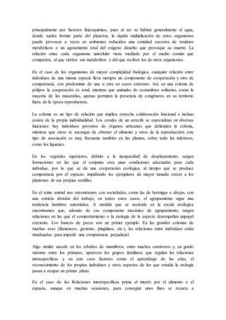 principalmente por factores físicoquímico, pues al ser su hábitat generalmente el agua,
donde suelen formar parte del plancton, la rápida multiplicación de estos organismos
puede provocar a veces en ambientes reducidos una cantidad excesiva de residuos
metabólicos o un agotamiento total del oxígeno disuelto que provoque su muerte. La
relación entre cada organismo unicelular viene mediada por el medio común que
comparten, al que vierten sus metabolitos y del que reciben los de otros organismos.
En el caso de los organismos de mayor complejidad biológica, cualquier relación entre
individuos de una misma especie lleva siempre un componente de cooperación y otro de
competencia, con predominio de una u otra en casos extremos. Así, en una colonia de
pólipos la cooperación es total, mientras que animales de costumbres solitarias, como la
mayoría de las musarañas, apenas permiten la presencia de congéneres en su territorio
fuera de la época reproductora.
La colonia es un tipo de relación que implica estrecha colaboración funcional e incluso
cesión de la propia individualidad. Los corales de un arrecife se especializan en diversas
funciones: hay individuos provistos de órganos urticantes que defienden la colonia,
mientras que otros se encargan de obtener el alimento y otros de la reproducción; este
tipo de asociación es muy frecuente también en las plantas, sobre todo las inferiores,
como los líquenes.
En los vegetales superiores, debido a la incapacidad de desplazamiento, surgen
formaciones en las que el conjunto crea unas condiciones adecuadas para cada
individuo, por lo que se da una cooperación ecológica, al tiempo que se produce
competencia por el espacio, impidiendo los ejemplares de mayor tamaño crecer a los
plantones de sus propias semillas.
En el reino animal nos encontramos con sociedades, como las de hormigas o abejas, con
una estricta división del trabajo, en todos estos casos, el agrupamiento sigue una
tendencia instintiva automática. A medida que se asciende en la escala zoológica
encontramos que, además de ese componente mecánico de agrupamiento, surgen
relaciones en las que el comportamiento o la etología de la especie desempeñan unpapel
creciente. Los bancos de peces son un primer ejemplo. En las grandes colonias de
muchas aves (flamencos, gaviotas, pingüinos, etc.), las relaciones entre individuos están
ritualizadas para impedir una competencia perjudicial.
Algo similar sucede en los rebaños de mamíferos, entre muchos carnívoros y, en grado
máximo entre los primates, aparecen los grupos familiares que regulan las relaciones
intraespecíficas y en este caso factores como el aprendizaje de las crías, el
reconocimiento de los propios individuos y otros aspectos de los que estudia la etología
pasan a ocupar un primer plano.
En el caso de las Relaciones interéspecíficas prima el interés por el alimento o el
espacio, aunque en muchas ocasiones, para conseguir unos fines se recurra a
 