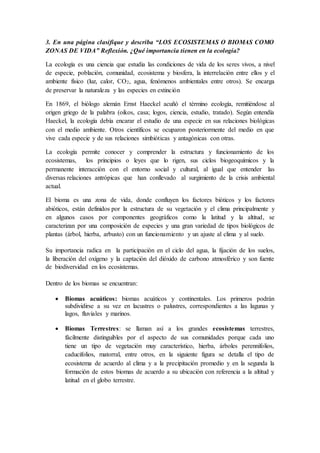 3. En una página clasifique y describa “LOS ECOSISTEMAS O BIOMAS COMO
ZONAS DE VIDA” Reflexión. ¿Qué importancia tienen en la ecología?
La ecología es una ciencia que estudia las condiciones de vida de los seres vivos, a nivel
de especie, población, comunidad, ecosistema y biosfera, la interrelación entre ellos y el
ambiente físico (luz, calor, CO2, agua, fenómenos ambientales entre otros). Se encarga
de preservar la naturaleza y las especies en extinción
En 1869, el biólogo alemán Ernst Haeckel acuñó el término ecología, remitiéndose al
origen griego de la palabra (oikos, casa; logos, ciencia, estudio, tratado). Según entendía
Haeckel, la ecología debía encarar el estudio de una especie en sus relaciones biológicas
con el medio ambiente. Otros científicos se ocuparon posteriormente del medio en que
vive cada especie y de sus relaciones simbióticas y antagónicas con otras.
La ecología permite conocer y comprender la estructura y funcionamiento de los
ecosistemas, los principios o leyes que lo rigen, sus ciclos biogeoquímicos y la
permanente interacción con el entorno social y cultural, al igual que entender las
diversas relaciones antrópicas que han conllevado al surgimiento de la crisis ambiental
actual.
El bioma es una zona de vida, donde confluyen los factores bióticos y los factores
abióticos, están definidos por la estructura de su vegetación y el clima principalmente y
en algunos casos por componentes geográficos como la latitud y la altitud, se
caracterizan por una composición de especies y una gran variedad de tipos biológicos de
plantas (árbol, hierba, arbusto) con un funcionamiento y un ajuste al clima y al suelo.
Su importancia radica en la participación en el ciclo del agua, la fijación de los suelos,
la liberación del oxígeno y la captación del dióxido de carbono atmosférico y son fuente
de biodiversidad en los ecosistemas.
Dentro de los biomas se encuentran:
 Biomas acuáticos: biomas acuáticos y continentales. Los primeros podrán
subdividirse a su vez en lacustres o palustres, correspondientes a las lagunas y
lagos, fluviales y marinos.
 Biomas Terrestres: se llaman así a los grandes ecosistemas terrestres,
fácilmente distinguibles por el aspecto de sus comunidades porque cada uno
tiene un tipo de vegetación muy característico, hierba, árboles perennifolios,
caducifolios, matorral, entre otros, en la siguiente figura se detalla el tipo de
ecosistema de acuerdo al clima y a la precipitación promedio y en la segunda la
formación de estos biomas de acuerdo a su ubicación con referencia a la altitud y
latitud en el globo terrestre.
 