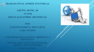 TRABAJO FINALAPORTE INVIVIDUAL
GRUPO: 401596_ 60
TUTOR
DIEGO ALEJANDRO ARCINIEGAS
POR
JANETH PATRICIA MENA DÍAZ
COD: 39315507
UNIVERSIDAD NACIONAL ABIERTA Y A
DISTANCIA
ESCUELA DE CIENCIAS SOCIALES,
ARTES Y HUMANIDADES
MAYO DE 2015
 