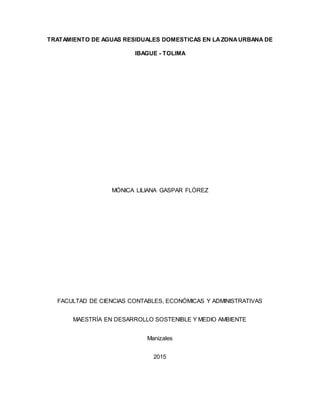 TRATAMIENTO DE AGUAS RESIDUALES DOMESTICAS EN LAZONAURBANA DE
IBAGUE - TOLIMA
MÓNICA LILIANA GASPAR FLÓREZ
FACULTAD DE CIENCIAS CONTABLES, ECONÓMICAS Y ADMINISTRATIVAS
MAESTRÍA EN DESARROLLO SOSTENIBLE Y MEDIO AMBIENTE
Manizales
2015
 