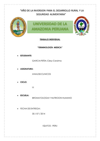 “AÑO DE LA INVERSION PARA EL DESARROLLO RURAL Y LA 
SEGURIDAD ALIMENTARIA” 
TRABAJO INDIVIDUAL 
“TERMINOLOGÍA MEDICA” 
 ESTUDIANTE: 
GARCIA PEÑA; Clesy Coraima 
 ASIGNATURA: 
ANALISIS CLINICOS 
 CICLO: 
I I I 
 ESCUELA: 
BROMATOLOGIA Y NUTRICION HUMANO 
 FECHA DE ENTREGA: 
30 / 07 / 2014 
IQUITOS - PERU 
 