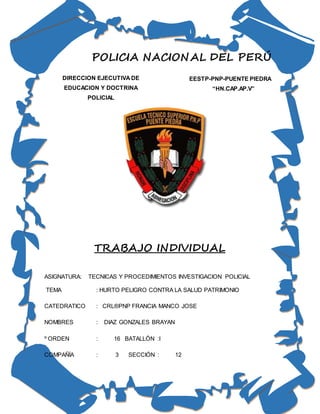 POLICIA NACIONAL DEL PERÚ
TRABAJO INDIVIDUAL
ASIGNATURA: TECNICAS Y PROCEDIMIENTOS INVESTIGACION POLICIAL
TEMA : HURTO PELIGRO CONTRA LA SALUD PATRIMONIO
CATEDRATICO : CRL®PNP FRANCIA MANCO JOSE
NOMBRES : DIAZ GONZALES BRAYAN
º ORDEN : 16 BATALLÓN :I
COMPAÑÍA : 3 SECCIÓN : 12
DIRECCION EJECUTIVA DE
EDUCACION Y DOCTRINA
POLICIAL
EESTP-PNP-PUENTE PIEDRA
“HN.CAP.AP.V”
 