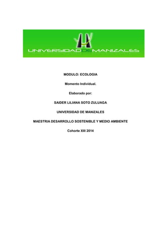MODULO: ECOLOGIA 
Momento Individual. 
Elaborado por: 
SAIDER LILIANA SOTO ZULUAGA 
UNIVERSIDAD DE MANIZALES 
MAESTRIA DESARROLLO SOSTENIBLE Y MEDIO AMBIENTE 
Cohorte XIII 2014 
 