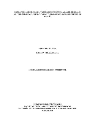 ESTRATEGIAS DE REHABILITACIÓN DE ECOSISTEMAS ANTE DERRAME
DE PETRÓLEO EN EL MUNICIPIO DE TUMACO EN EL DEPARTAMENTO DE
NARIÑO
PRESENTADO POR:
LILIANA VELA ZARAMA
MÓDULO: BIOTECNOLOGÍA AMBIENTAL
UNIVERSIDAD DE MANIZALES
FACULTAD CIENCIAS CONTABLES Y ECONÓMICAS
MAESTRÍA EN DESARROLLO SOSTENIBLE Y MEDIO AMBIENTE
MARZO 2018
 