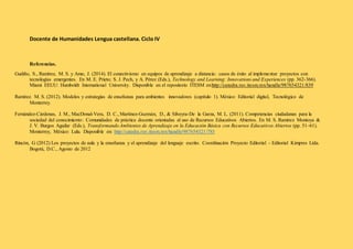 Docente de Humanidades Lengua castellana. Ciclo IV 
Referencias. 
Gudiño, S., Ramírez, M. S. y Amo, J. (2014). El conectivismo en equipos de aprendizaje a distancia: casos de éxito al implementar proyectos con 
tecnologías emergentes. En M. E. Prieto; S. J. Pech, y A. Pérez (Eds.), Technology and Learning: Innovations and Experiences (pp. 362-366). 
Miami EEUU: Humboldt International University. Disponible en el repositorio ITESM en:http://catedra.ruv.itesm.mx/handle/987654321/839 
Ramírez. M. S. (2012). Modelos y estrategias de enseñanza para ambientes innovadores (capítulo 1). México: Editorial digital, Tecnológico de 
Monterrey. 
Fernández-Cárdenas, J. M., MacDonal-Vera, D. C., Martínez-Guzmán, D., & Silveyra-De la Garza, M. L. (2011). Competencias ciudadanas para la 
sociedad del conocimiento: Comunidades de práctica docente orientadas al uso de Recursos Educativos Abiertos. En M. S. Ramírez Montoya & 
J. V. Burgos Aguilar (Eds.), Transformando Ambientes de Aprendizaje en la Educación Básica con Recursos Educativos Abiertos (pp. 51–61). 
Monterrey, México: Lulu. Disponible en: http://catedra.ruv.itesm.mx/handle/987654321/785 
Rincón, G (2012) Los proyectos de aula y la enseñanza y el aprendizaje del lenguaje escrito. Coordinación Proyecto Editorial - Editorial Kimpres Ltda. 
Bogotá, D.C., Agosto de 2012 
