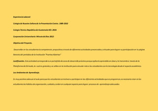 Experiencia Laboral: 
Colegio de Nuestra Señora de la Presentación Centro. 1989-2010 
Colegio Técnico República de Guatemala IED. 2010- 
Corporación Universitaria Minuto de Dios 2012- 
Objetivo del Proyecto. 
Desarrollar en los estudiantes la competencia propositiva a través de diferentes actividades presenciales y virtuales para lograr su participación en la página 
literaria del periódico de la Institución “Puertas Abiertas” 
Justificación. Esta actividad corresponde a un portafolio de zona de desarrollo próximo porque aplica lo aprendido en clase y lo transmite a través de la 
Plataforma de Ed modo, la cual es gratuita y se utiliza en la institución para vincular más a los estudiantes con la tecnología desde el aspecto académico. 
Los Ambientes de Aprendizaje. 
Es muy positivo adecuar el aula para que los estudiantes se motiven a participar en las diferentes actividades que se programan, es necesario crear en los 
estudiantes los hábitos de organización, cuidado y orden en cualquier espacio para lograr procesos de aprendizaje adecuados. 
 